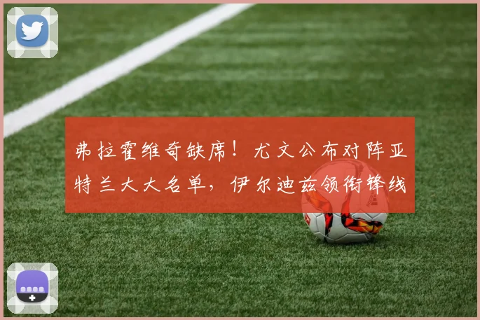 弗拉霍维奇缺席!尤文公布对阵亚特兰大大名单,伊尔迪兹领衔锋线