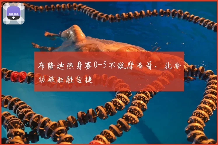 布隆迪热身赛0-5不敌摩洛哥，北非劲旅狂胜告捷