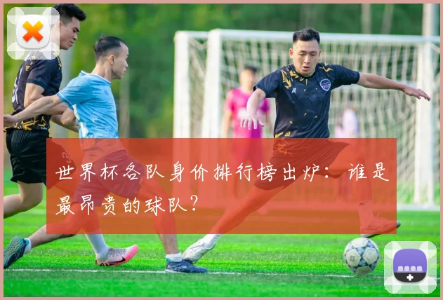 世界杯各队身价排行榜出炉:谁是最昂贵的球队?