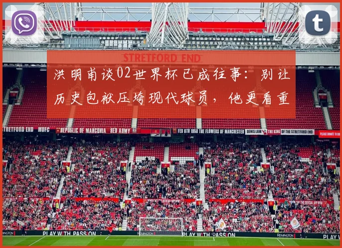 洪明甫谈02世界杯已成往事：别让历史包袱压垮现代球员，他更看重当下成长