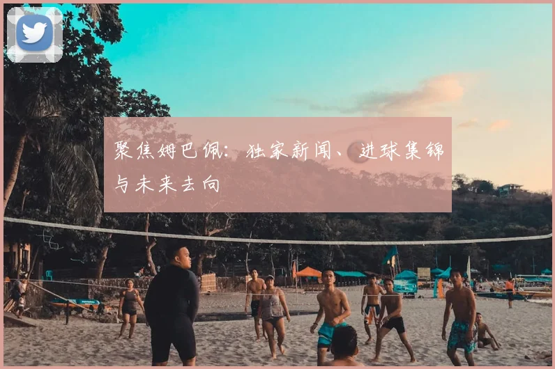 聚焦姆巴佩:独家新闻、进球集锦与未来去向