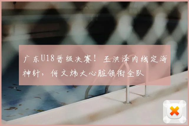 广东U18晋级决赛！王洪泽内线定海神针，何文炜大心脏领衔全队