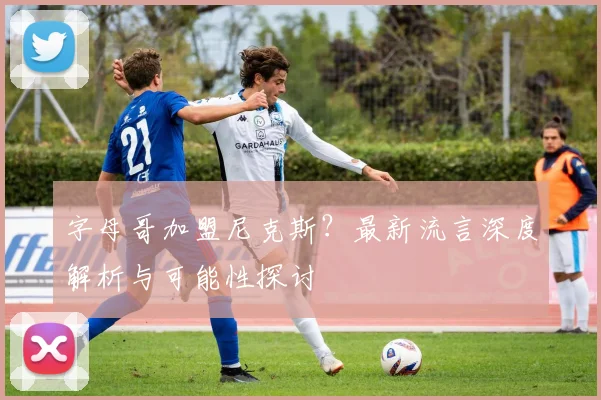 字母哥加盟尼克斯?最新流言深度解析与可能性探讨