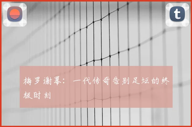 梅罗谢幕:一代传奇告别足坛的终极时刻