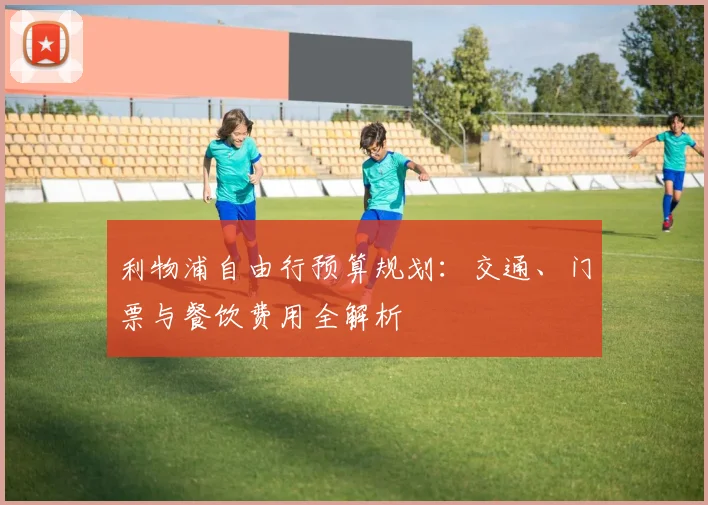 利物浦自由行预算规划：交通、门票与餐饮费用全解析