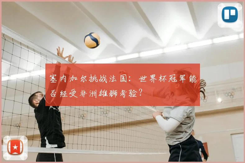 塞内加尔挑战法国:世界杯冠军能否经受非洲雄狮考验?