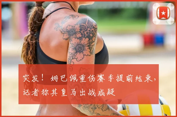 突发!姆巴佩重伤赛季提前结束,记者称其皇马出战成疑