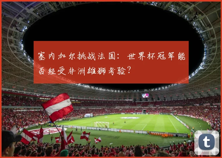 塞内加尔挑战法国：世界杯冠军能否经受非洲雄狮考验？