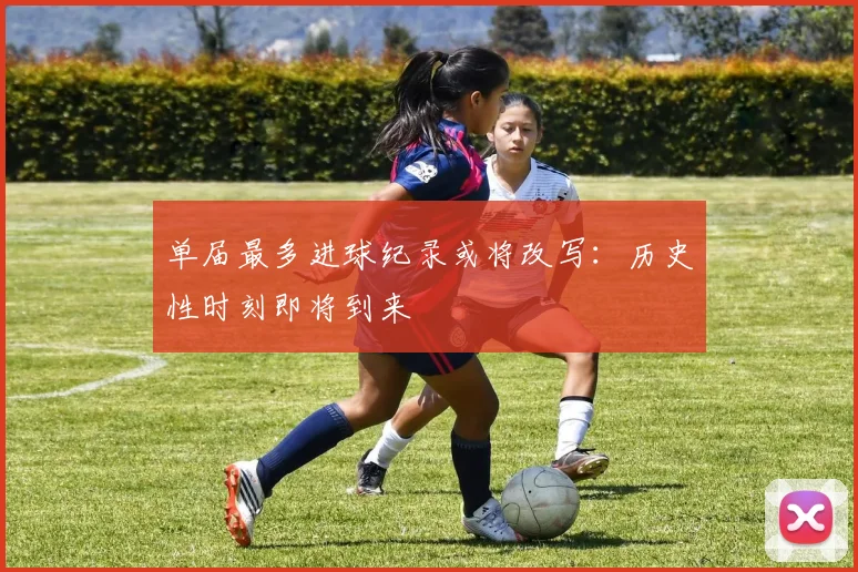 单届最多进球纪录或将改写:历史性时刻即将到来