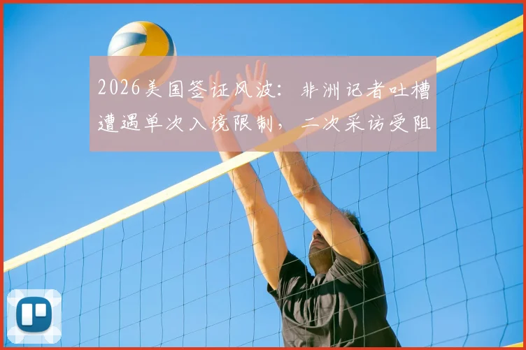 2026美国签证风波：非洲记者吐槽遭遇单次入境限制，二次采访受阻引发行业热议