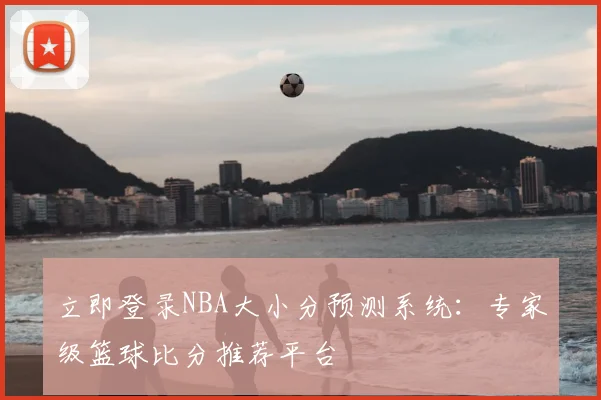 立即登录NBA大小分预测系统：专家级篮球比分推荐平台