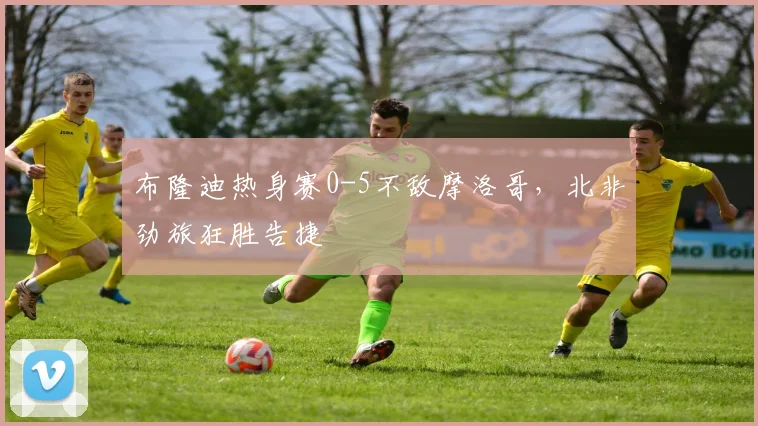 布隆迪热身赛0-5不敌摩洛哥,北非劲旅狂胜告捷