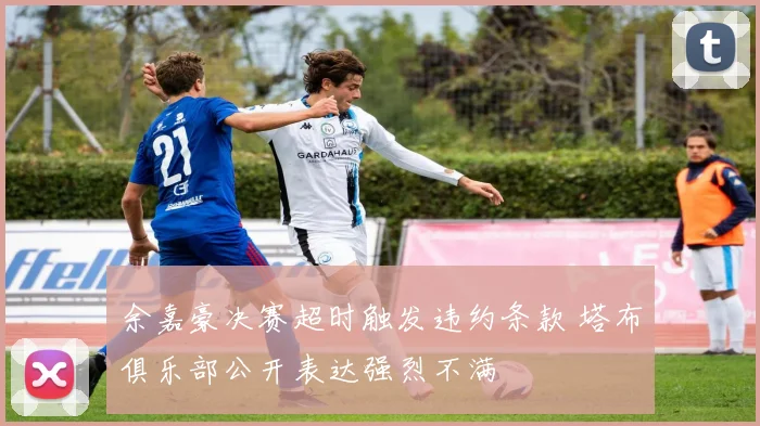 余嘉豪决赛超时触发违约条款 塔布俱乐部公开表达强烈不满