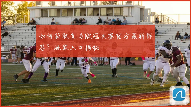 如何获取皇马欧冠决赛官方最新阵容?独家入口揭秘