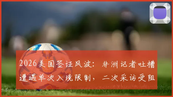 2026美国签证风波:非洲记者吐槽遭遇单次入境限制,二次采访受阻引发行业热议