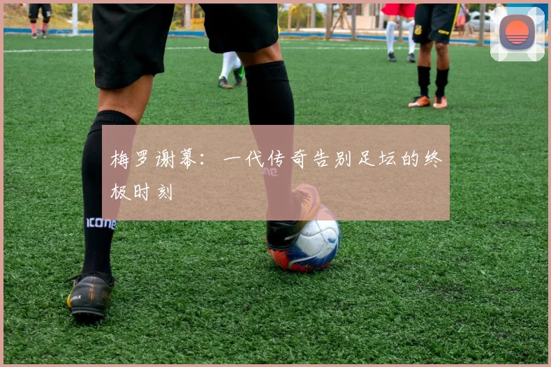 梅罗谢幕：一代传奇告别足坛的终极时刻