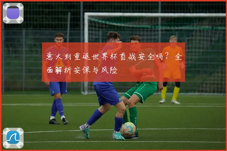 意大利重返世界杯首战安全吗?全面解析安保与风险