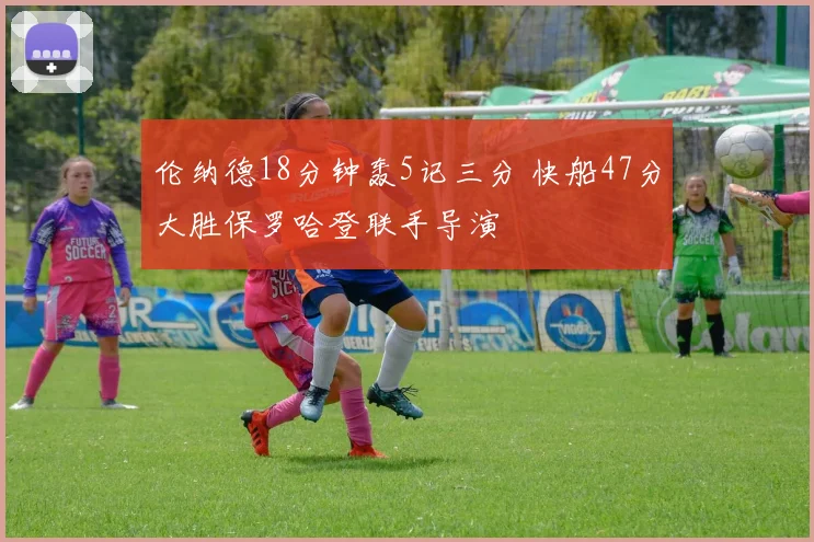 伦纳德18分钟轰5记三分 快船47分大胜保罗哈登联手导演