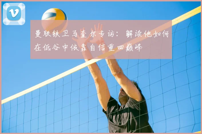 曼联铁卫马奎尔专访:解读他如何在低谷中依靠自信重回巅峰