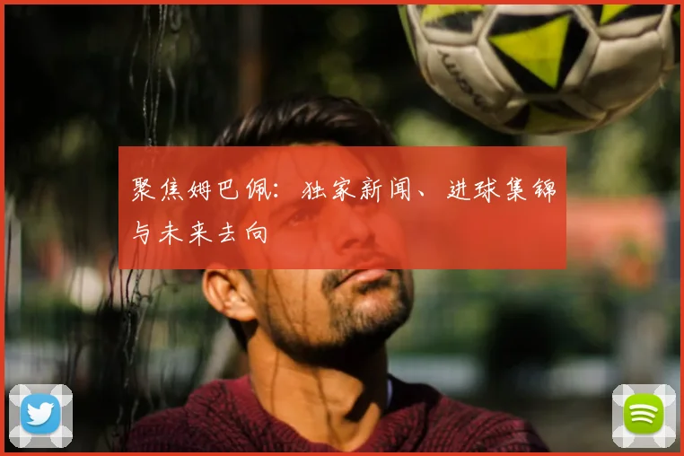 聚焦姆巴佩：独家新闻、进球集锦与未来去向
